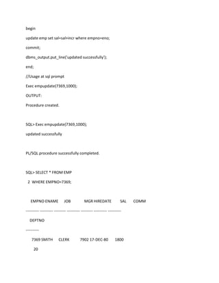 begin
update emp set sal=sal+incr where empno=eno;
commit;
dbms_output.put_line('updated successfully');
end;
//Usage at sql prompt
Exec empupdate(7369,1000);
OUTPUT:
Procedure created.
SQL> Exec empupdate(7369,1000);
updated successfully
PL/SQL procedure successfully completed.
SQL> SELECT * FROM EMP
2 WHERE EMPNO=7369;
EMPNO ENAME JOB MGR HIREDATE SAL COMM
---------- ---------- --------- ---------- --------- ---------- ----------
DEPTNO
----------
7369 SMITH CLERK 7902 17-DEC-80 1800
20
 