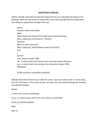 EXCEPTIONAL HANDLING
a)Write a PL/SQL block which accepts the empno from the user and display the details of the
employee. When the user enters an empno that is not in the emp table then the PL/SQL block
must display an appropriate message to the user.
declare
mempno emp2.empno%type;
begin
select empno into mempno from emp2 where empno=&empno;
dbms_output.put_line(mempno || 'found!');
Exception
When no_data_found then
dbms_output.put_line('Employee number not found!');
end;
/
OUTPUT:
Enter value for empno: 7902
old 4: select empno into mempno from emp where empno=&empno;
new 4: select empno into mempno from emp where empno=7902;
7902found!
PL/SQL procedure successfully completed.
b)PL/SQL block that retrieves course table into cursor. Input course id to search. If course exists,
print the information. If the course id does not exist, print user defined message by throwing
user defined exception.
declare
c_name course.course_name%type;
cursor c1 is select course_name from course where courseid='&id';
course_not_found exception;
begin
open c1;
 