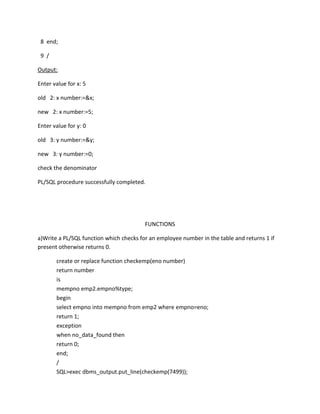 8 end;
9 /
Output:
Enter value for x: 5
old 2: x number:=&x;
new 2: x number:=5;
Enter value for y: 0
old 3: y number:=&y;
new 3: y number:=0;
check the denominator
PL/SQL procedure successfully completed.
FUNCTIONS
a)Write a PL/SQL function which checks for an employee number in the table and returns 1 if
present otherwise returns 0.
create or replace function checkemp(eno number)
return number
is
mempno emp2.empno%type;
begin
select empno into mempno from emp2 where empno=eno;
return 1;
exception
when no_data_found then
return 0;
end;
/
SQL>exec dbms_output.put_line(checkemp(7499));
 