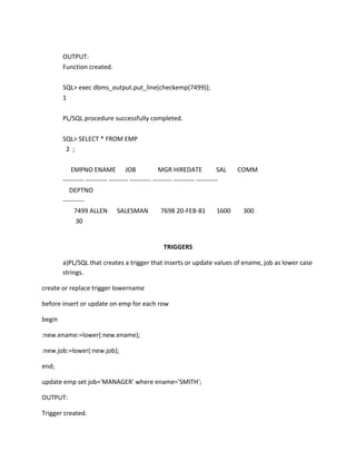 OUTPUT:
Function created.
SQL> exec dbms_output.put_line(checkemp(7499));
1
PL/SQL procedure successfully completed.
SQL> SELECT * FROM EMP
2 ;
EMPNO ENAME JOB MGR HIREDATE SAL COMM
---------- ---------- --------- ---------- --------- ---------- ----------
DEPTNO
----------
7499 ALLEN SALESMAN 7698 20-FEB-81 1600 300
30
TRIGGERS
a)PL/SQL that creates a trigger that inserts or update values of ename, job as lower case
strings.
create or replace trigger lowername
before insert or update on emp for each row
begin
:new.ename:=lower(:new.ename);
:new.job:=lower(:new.job);
end;
update emp set job='MANAGER' where ename='SMITH';
OUTPUT:
Trigger created.
 