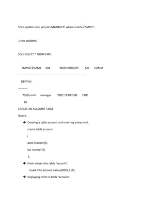 SQL> update emp set job='MANAGER' where ename='SMITH';
1 row updated.
SQL> SELECT * FROM EMP;
EMPNO ENAME JOB MGR HIREDATE SAL COMM
---------- ---------- --------- ---------- --------- ---------- ----------
DEPTNO
----------
7369 smith manager 7902 17-DEC-80 1800
20
CREATE AN ACCOUNT TABLE
Query:
 Creating a table account and inserting values in it.
create table account
(
acno number(5),
bal number(5)
);
 Enter values into table ‘account’.
insert into account values(2005,510);
 Displaying items in table ‘account’.
 