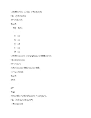 18. List the rollno and class of the students
SQL> select rno,class
2 from student;
Output:
RNO CLASS
---------- -----
101 ncs
102 nce
103 nct
104 ncc
105 nce
19. List the students belonging to course id 631 and 633.
SQL>select courseid
2 from course
3 where courseid=631 or courseid=633;
no rows selected.
Output:
NAME
---------------
john
durga
20. Count the number of students in each course.
SQL> select courseid, count(*)
2 from student
 