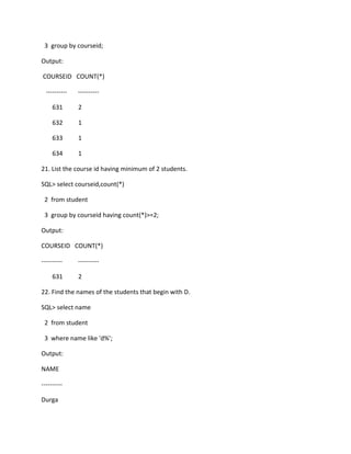 3 group by courseid;
Output:
COURSEID COUNT(*)
---------- ----------
631 2
632 1
633 1
634 1
21. List the course id having minimum of 2 students.
SQL> select courseid,count(*)
2 from student
3 group by courseid having count(*)>=2;
Output:
COURSEID COUNT(*)
---------- ----------
631 2
22. Find the names of the students that begin with D.
SQL> select name
2 from student
3 where name like 'd%';
Output:
NAME
----------
Durga
 