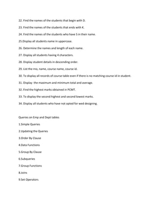 22. Find the names of the students that begin with D.
23. Find the names of the students that ends with K.
24. Find the names of the students who have S in their name.
25.Display all students name in uppercase.
26. Determine the names and length of each name.
27. Display all students having 4 characters.
28. Display student details in descending order.
29. List the rno, name, course name, course id.
30. To display all records of course table even if there is no matching course id in student.
31. Display the maximum and minimum total and average.
32. Find the highest marks obtained in PCMT.
33. To display the second highest and second lowest marks.
34. Display all students who have not opted for wed designing.
Queries on Emp and Dept tables
1.Simple Queries
2.Updating the Queries
3.Order By Clause
4.Data Functions
5.Group By Clause
6.Subqueries
7.Group Functions
8.Joins
9.Set Operators
 