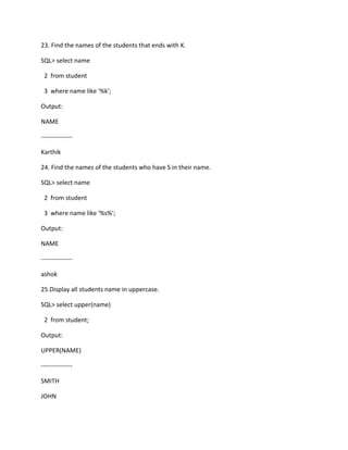 23. Find the names of the students that ends with K.
SQL> select name
2 from student
3 where name like '%k';
Output:
NAME
---------------
Karthik
24. Find the names of the students who have S in their name.
SQL> select name
2 from student
3 where name like '%s%';
Output:
NAME
---------------
ashok
25.Display all students name in uppercase.
SQL> select upper(name)
2 from student;
Output:
UPPER(NAME)
---------------
SMITH
JOHN
 