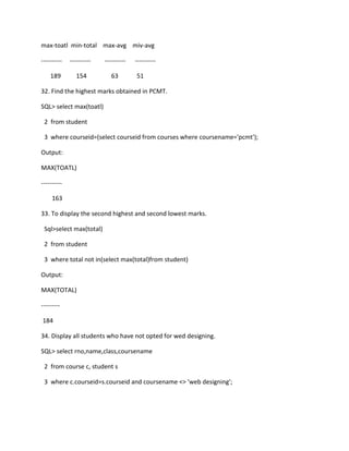 max-toatl min-total max-avg miv-avg
---------- ---------- ---------- ----------
189 154 63 51
32. Find the highest marks obtained in PCMT.
SQL> select max(toatl)
2 from student
3 where courseid=(select courseid from courses where coursename='pcmt');
Output:
MAX(TOATL)
----------
163
33. To display the second highest and second lowest marks.
Sql>select max(total)
2 from student
3 where total not in(select max(total)from student)
Output:
MAX(TOTAL)
---------
184
34. Display all students who have not opted for wed designing.
SQL> select rno,name,class,coursename
2 from course c, student s
3 where c.courseid=s.courseid and coursename <> 'web designing';
 