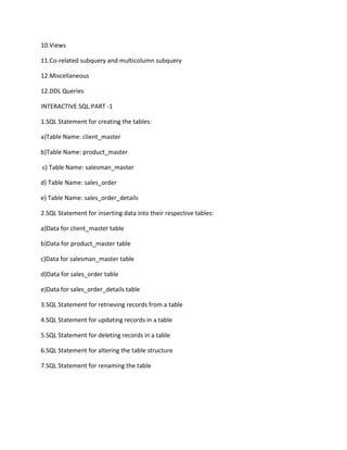 10.Views
11.Co-related subquery and multicolumn subquery
12.Miscellaneous
12.DDL Queries
INTERACTIVE SQL:PART -1
1.SQL Statement for creating the tables:
a)Table Name: client_master
b)Table Name: product_master
c) Table Name: salesman_master
d) Table Name: sales_order
e) Table Name: sales_order_details
2.SQL Statement for inserting data into their respective tables:
a)Data for client_master table
b)Data for product_master table
c)Data for salesman_master table
d)Data for sales_order table
e)Data for sales_order_details table
3.SQL Statement for retrieving records from a table
4.SQL Statement for updating records in a table
5.SQL Statement for deleting records in a table
6.SQL Statement for altering the table structure
7.SQL Statement for renaming the table
 