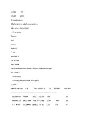 JAMES 950
MILLER 1300
8 rows selected.
9.To list distinct jobs from employee.
SQL> select distinct(job)
2 from emp;
Output:
JOB
---------
ANALYST
CLERK
MANAGER
PRESIDENT
SALESMAN
10.List all employees who are neither clerks or managers.
SQL> select*
2 from emp
3 where job not in('clerk','manager');
Output:
EMPNO ENAME JOB MGR HIREDATE SAL COMM DEPTNO
---------- ---------- --------- ---------- --------- ---------- ---------- ---------
7369 SMITH CLERK 7902 17-DEC-80 800 20
7499 ALLEN SALESMAN 7698 20-FEB-81 1600 300 30
7521 WARD SALESMAN 7698 22-FEB-81 1250 500 30
 