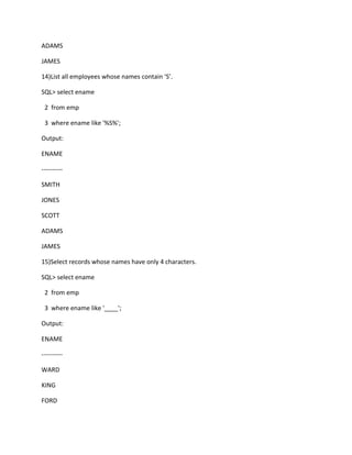 ADAMS
JAMES
14)List all employees whose names contain ‘S’.
SQL> select ename
2 from emp
3 where ename like '%S%';
Output:
ENAME
----------
SMITH
JONES
SCOTT
ADAMS
JAMES
15)Select records whose names have only 4 characters.
SQL> select ename
2 from emp
3 where ename like '____';
Output:
ENAME
----------
WARD
KING
FORD
 