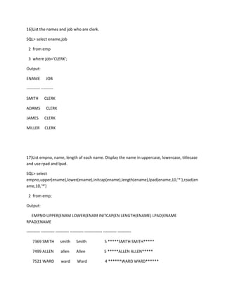 16)List the names and job who are clerk.
SQL> select ename,job
2 from emp
3 where job='CLERK';
Output:
ENAME JOB
---------- ---------
SMITH CLERK
ADAMS CLERK
JAMES CLERK
MILLER CLERK
17)List empno, name, length of each name. Display the name in uppercase, lowercase, titlecase
and use rpad and lpad.
SQL> select
empno,upper(ename),lower(ename),initcap(ename),length(ename),lpad(ename,10,'*'),rpad(en
ame,10,'*')
2 from emp;
Output:
EMPNO UPPER(ENAM LOWER(ENAM INITCAP(EN LENGTH(ENAME) LPAD(ENAME
RPAD(ENAME
---------- ---------- ---------- ---------- ------------- ---------- ----------
7369 SMITH smith Smith 5 *****SMITH SMITH*****
7499 ALLEN allen Allen 5 *****ALLEN ALLEN*****
7521 WARD ward Ward 4 ******WARD WARD******
 