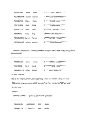 7566 JONES jones Jones 5 *****JONES JONES*****
7654 MARTIN martin Martin 6 ****MARTIN MARTIN****
7698 BLAKE blake Blake 5 *****BLAKE BLAKE*****
7782 CLARK clark Clark 5 *****CLARK CLARK*****
7788 SCOTT scott Scott 5 *****SCOTT SCOTT*****
7839 KING king King 4 ******KING KING******
7844 TURNER turner Turner 6 ****TURNER TURNER****
7876 ADAMS adams Adams 5 *****ADAMS ADAMS*****
EMPNO UPPER(ENAM LOWER(ENAM INITCAP(EN LENGTH(ENAME) LPAD(ENAME
RPAD(ENAME
---------- ---------- ---------- ---------- ------------- ---------- ----------
7900 JAMES james James 5 *****JAMES JAMES*****
7902 FORD ford Ford 4 ******FORD FORD******
7934 MILLER miller Miller 6 ****MILLER MILLER****
14 rows selected.
18)List the empno, ename, salary per day, salary per month, salary per year.
SQL>select empno,ename,sal/30 "per day",sal "per month",sal*12 "per year"
2 from emp;
Output:
EMPNO ENAME per day per month per year
---------- ---------- ---------- ---------- ----------
7369 SMITH 26.6666667 800 9600
7499 ALLEN 53.3333333 1600 19200
 