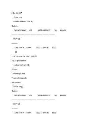 SQL> select *
2 from emp
3 where ename='SMITH';
Output:
EMPNO ENAME JOB MGR HIREDATE SAL COMM
---------- ---------- --------- ---------- --------- ---------- ----------
DEPTNO
----------
7369 SMITH CLERK 7902 17-DEC-80 1000
20
2)To increase the salary by 10%.
SQL> update emp
2 set sal=sal+sal*0.1;
Output:
14 rows updated.
To view the update.
SQL> select*
2 from emp;
Output:
EMPNO ENAME JOB MGR HIREDATE SAL COMM
---------- ---------- --------- ---------- --------- ---------- ----------
DEPTNO
----------
7369 SMITH CLERK 7902 17-DEC-80 1100
 