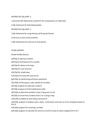 INTERACTIVE SQL:PART -2
1.Generate SQL Statements to perform the computations on table data.
2.SQL Statement for Date Manipulation
INTERACTIVE SQL:PART -3
1.SQL Statement for using Having and Group By Clauses
2.Exercise on Joins and Correlation
3.SQL Statements for exercise on Sub-queries
PL/SQL QUERIES
Simple PL/SQL Queries
a)Pl/Sql to add two numbers
b)PL/Sql to find factorial of a number
c)PL/Sql for demo on for loop
d)PL/Sql for case structure
e)PL/Sql for simple loop.
f).PL/Sql to increase the vaue by 10.
g)PL/SQL for performing arithmetic operations
h)PL/SQL to find square, cube, double of a number
i)PL/SQL program to swap two numbers
j)PL/SQL program to find multiplication table
k)PL/SQL to determine whether a year is leap year or not
l)PL/SQL to insert item numbers from 1 to 5 using a loop.
m)PL/SQL to delete an item whose itemnum=4
n)PL/SQL program to display name, salary , commission and emp no of an employee based on
the id.
o)PL/SQL program for inverting a number.
p)PL/SQL program to calculate the area of a circle for value of radius ranging from 3 to 7.
 