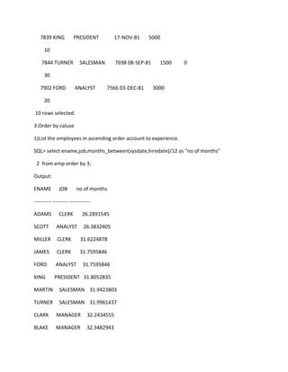 7839 KING PRESIDENT 17-NOV-81 5000
10
7844 TURNER SALESMAN 7698 08-SEP-81 1500 0
30
7902 FORD ANALYST 7566 03-DEC-81 3000
20
10 rows selected.
3.Order by caluse
1)List the employees in ascending order account to experience.
SQL> select ename,job,months_between(sysdate,hiredate)/12 as "no of months"
2 from emp order by 3;
Output:
ENAME JOB no of months
---------- --------- ------------
ADAMS CLERK 26.2891545
SCOTT ANALYST 26.3832405
MILLER CLERK 31.6224878
JAMES CLERK 31.7595846
FORD ANALYST 31.7595846
KING PRESIDENT 31.8052835
MARTIN SALESMAN 31.9423803
TURNER SALESMAN 31.9961437
CLARK MANAGER 32.2434555
BLAKE MANAGER 32.3482943
 