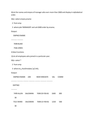 4)List the names and empno of manager who earn more than 2600 and display in alphabetical
order.
SQL> select empno,ename
2 from emp
3 where job='MANAGER' and sal>2600 order by ename;
Output:
EMPNO ENAME
---------- ----------
7698 BLAKE
7566 JONES
4.Data Functions
1)List all employees who joined in a particular year.
SQL> select *
2 from emp
3 where to_char(hiredate,'yy')=81;
Output:
EMPNO ENAME JOB MGR HIREDATE SAL COMM
---------- ---------- --------- ---------- --------- ---------- ----------
DEPTNO
----------
7499 ALLEN SALESMAN 7698 20-FEB-81 1600 300
30
7521 WARD SALESMAN 7698 22-FEB-81 1250 500
30
 