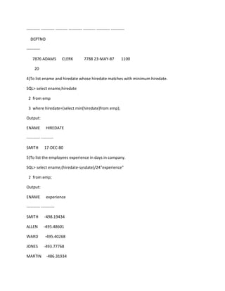 ---------- ---------- --------- ---------- --------- ---------- ----------
DEPTNO
----------
7876 ADAMS CLERK 7788 23-MAY-87 1100
20
4)To list ename and hiredate whose hiredate matches with minimum hiredate.
SQL> select ename,hiredate
2 from emp
3 where hiredate=(select min(hiredate)from emp);
Output:
ENAME HIREDATE
---------- ---------
SMITH 17-DEC-80
5)To list the employees experience in days in company.
SQL> select ename,(hiredate-sysdate)/24"experience"
2 from emp;
Output:
ENAME experience
---------- ----------
SMITH -498.19434
ALLEN -495.48601
WARD -495.40268
JONES -493.77768
MARTIN -486.31934
 