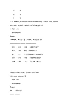 10 3
20 5
30 6
2)List the total, maximum, minimum and average salary of emps job wise.
SQL> select sum(sal),max(sal),min(sal),avg(sal),job
2 from emp
3 group by job;
Output:
SUM(SAL) MAX(SAL) MIN(SAL) AVG(SAL) JOB
---------- ---------- ---------- ---------- ---------
6000 3000 3000 3000 ANALYST
4150 1300 800 1037.5 CLERK
8275 2975 2450 2758.33333 MANAGER
5000 5000 5000 5000 PRESIDENT
5600 1600 1250 1400 SALESMAN
3)To list the job and no. of emp’s in each job.
SQL> select job,count(*)
2 from emp
3 group by job;
Output:
JOB COUNT(*)
--------- ----------
 