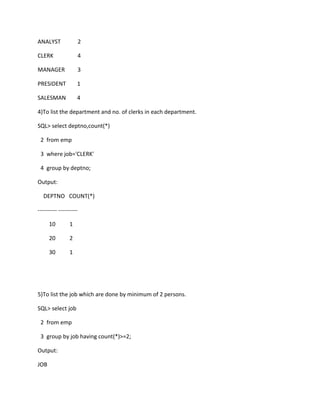 ANALYST 2
CLERK 4
MANAGER 3
PRESIDENT 1
SALESMAN 4
4)To list the department and no. of clerks in each department.
SQL> select deptno,count(*)
2 from emp
3 where job='CLERK'
4 group by deptno;
Output:
DEPTNO COUNT(*)
---------- ----------
10 1
20 2
30 1
5)To list the job which are done by minimum of 2 persons.
SQL> select job
2 from emp
3 group by job having count(*)>=2;
Output:
JOB
 