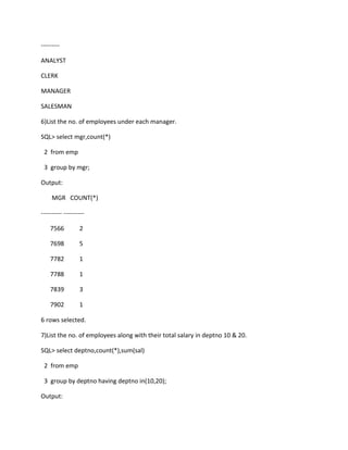 ---------
ANALYST
CLERK
MANAGER
SALESMAN
6)List the no. of employees under each manager.
SQL> select mgr,count(*)
2 from emp
3 group by mgr;
Output:
MGR COUNT(*)
---------- ----------
7566 2
7698 5
7782 1
7788 1
7839 3
7902 1
6 rows selected.
7)List the no. of employees along with their total salary in deptno 10 & 20.
SQL> select deptno,count(*),sum(sal)
2 from emp
3 group by deptno having deptno in(10,20);
Output:
 