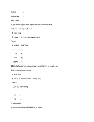CLERK 4
MANAGER 3
SALESMAN 4
10)To perform group on dept & sort on sum of salaries.
SQL> select sum(sal),deptno
2 from emp
3 group by deptno order by sum(sal);
Output:
SUM(SAL) DEPTNO
---------- ----------
8750 10
9400 30
10875 20
11)Find all departments who have more than three employees
SQL> select deptno,count(*)
2 from emp
3 group by deptno having count(*)>3;
Output:
DEPTNO COUNT(*)
---------- ----------
20 5
30 6
6.Subqueries:
1.List ename, deptno who works in ‘sales’.
 