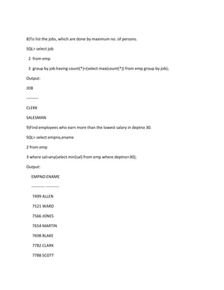 8)To list the jobs, which are done by maximum no. of persons.
SQL> select job
2 from emp
3 group by job having count(*)=(select max(count(*)) from emp group by job);
Output:
JOB
---------
CLERK
SALESMAN
9)Find employees who earn more than the lowest salary in deptno 30.
SQL> select empno,ename
2 from emp
3 where sal>any(select min(sal) from emp where deptno=30);
Output:
EMPNO ENAME
---------- ----------
7499 ALLEN
7521 WARD
7566 JONES
7654 MARTIN
7698 BLAKE
7782 CLARK
7788 SCOTT
 
