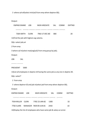 3 where sal<all(select min(sal) from emp where deptno=30);
Output:
EMPNO ENAME JOB MGR HIREDATE SAL COMM DEPTNO
---------- ---------- ---------- --------- ---------- --------- ---------- ----------
7369 SMITH CLERK 7902 17-DEC-80 800 20
12)Find the job with highest avg salaries.
SQL> select job,sal
2 from emp
3 where sal in(select max(avg(sal)) from emp group by job);
Output:
JOB SAL
--------- ----------
PRESIDENT 5000
13)List all employees in deptno 10 having the same job as any one in deptno 30.
SQL> select*
2 from emp
3 where deptno=10 and job in(select job from emp where deptno=30);
Output:
EMPNO ENAME JOB MGR HIREDATE SAL COMM DEPTNO
---------- ---------- --------- ---------- --------- ---------- ---------- ----------
7934 MILLER CLERK 7782 23-JAN-82 1300 10
7782 CLARK MANAGER 7839 09-JUN-81 2450 10
14)Display the list of employees who have same job & salary as turner.
 