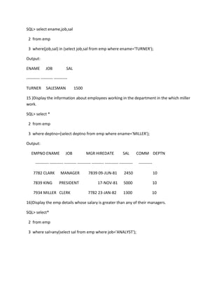 SQL> select ename,job,sal
2 from emp
3 where(job,sal) in (select job,sal from emp where ename='TURNER');
Output:
ENAME JOB SAL
---------- --------- ----------
TURNER SALESMAN 1500
15 )Display the information about employees working in the department in the which miller
work.
SQL> select *
2 from emp
3 where deptno=(select deptno from emp where ename='MILLER');
Output:
EMPNO ENAME JOB MGR HIREDATE SAL COMM DEPTN
---------- ---------- --------- ---------- --------- ---------- ---------- ----------
7782 CLARK MANAGER 7839 09-JUN-81 2450 10
7839 KING PRESIDENT 17-NOV-81 5000 10
7934 MILLER CLERK 7782 23-JAN-82 1300 10
16)Display the emp details whose salary is greater than any of their managers.
SQL> select*
2 from emp
3 where sal>any(select sal from emp where job='ANALYST');
 