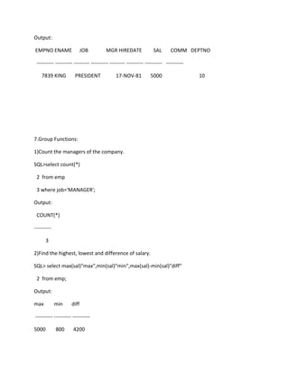 Output:
EMPNO ENAME JOB MGR HIREDATE SAL COMM DEPTNO
---------- ---------- --------- ---------- --------- ---------- ---------- ----------
7839 KING PRESIDENT 17-NOV-81 5000 10
7.Group Functions:
1)Count the managers of the company.
SQL>select count(*)
2 from emp
3 where job='MANAGER';
Output:
COUNT(*)
----------
3
2)Find the highest, lowest and difference of salary.
SQL> select max(sal)"max",min(sal)"min",max(sal)-min(sal)"diff"
2 from emp;
Output:
max min diff
---------- ---------- ----------
5000 800 4200
 