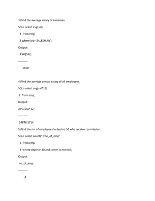 3)Find the average salary of salesman.
SQL> select avg(sal)
2 from emp
3 where job='SALESMAN';
Output:
AVG(SAL)
----------
1400
4)Find the average annual salary of all employees.
SQL> select avg(sal*12)
2 from emp;
Output:
AVG(SAL*12)
-----------
24878.5714
5)Find the no. of employees in deptno 30 who receive commission.
SQL> select count(*)"no_of_emp"
2 from emp
3 where deptno=30 and comm is not null;
Output:
no_of_emp
----------
4
 