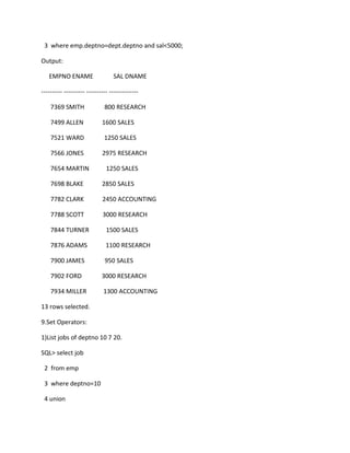 3 where emp.deptno=dept.deptno and sal<5000;
Output:
EMPNO ENAME SAL DNAME
---------- ---------- ---------- --------------
7369 SMITH 800 RESEARCH
7499 ALLEN 1600 SALES
7521 WARD 1250 SALES
7566 JONES 2975 RESEARCH
7654 MARTIN 1250 SALES
7698 BLAKE 2850 SALES
7782 CLARK 2450 ACCOUNTING
7788 SCOTT 3000 RESEARCH
7844 TURNER 1500 SALES
7876 ADAMS 1100 RESEARCH
7900 JAMES 950 SALES
7902 FORD 3000 RESEARCH
7934 MILLER 1300 ACCOUNTING
13 rows selected.
9.Set Operators:
1)List jobs of deptno 10 7 20.
SQL> select job
2 from emp
3 where deptno=10
4 union
 