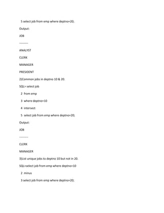 5 select job from emp where deptno=20;
Output:
JOB
---------
ANALYST
CLERK
MANAGER
PRESIDENT
2)Common jobs in deptno 10 & 20.
SQL> select job
2 from emp
3 where deptno=10
4 intersect
5 select job from emp where deptno=20;
Output:
JOB
---------
CLERK
MANAGER
3)List unique jobs to deptno 10 but not in 20.
SQL>select job from emp where deptno=10
2 minus
3 select job from emp where deptno=20;
 