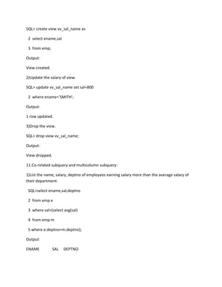 SQL> create view vv_sal_name as
2 select ename,sal
3 from emp;
Output:
View created.
2)Update the salary of view.
SQL> update vv_sal_name set sal=800
2 where ename='SMITH';
Output:
1 row updated.
3)Drop the view.
SQL> drop view vv_sal_name;
Output:
View dropped.
11.Co-related subquery and multicolumn subquery:
1)List the name, salary, deptno of employees earning salary more than the average salary of
their department.
SQL>select ename,sal,deptno
2 from emp e
3 where sal>(select avg(sal)
4 from emp m
5 where e.deptno=m.deptno);
Output:
ENAME SAL DEPTNO
 
