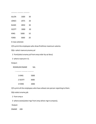 ---------- ---------- ----------
ALLEN 1600 30
JONES 2975 20
BLAKE 2850 30
SCOTT 3000 20
KING 5000 10
FORD 3000 20
6 rows selected.
2)To print the employees who draw firstthree maximum salaries.
SQL> select rownum,ename,sal
2 from(select ename,sal from emp order by sal desc)
3 where rownum<=3;
Output:
ROWNUM ENAME SAL
- --------- ---------- ----------
1 KING 5000
2 SCOTT 3000
3 FORD 3000
3)To print all the employees who have atleast one person reporting to them.
SQL>select ename,job
2 from emp e
3 where exists(select mgr from emp where mgr=e.empno);
Output:
ENAME JOB
 