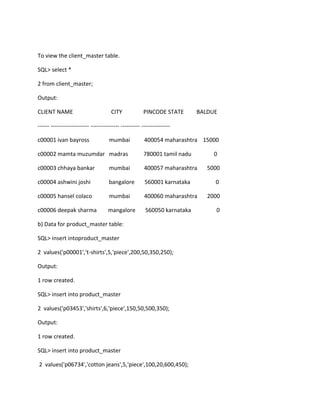 To view the client_master table.
SQL> select *
2 from client_master;
Output:
CLIENT NAME CITY PINCODE STATE BALDUE
------ -------------------- --------------- ---------- ---------------
c00001 ivan bayross mumbai 400054 maharashtra 15000
c00002 mamta muzumdar madras 780001 tamil nadu 0
c00003 chhaya bankar mumbai 400057 maharashtra 5000
c00004 ashwini joshi bangalore 560001 karnataka 0
c00005 hansel colaco mumbai 400060 maharashtra 2000
c00006 deepak sharma mangalore 560050 karnataka 0
b) Data for product_master table:
SQL> insert intoproduct_master
2 values('p00001','t-shirts',5,'piece',200,50,350,250);
Output:
1 row created.
SQL> insert into product_master
2 values('p03453','shirts',6,'piece',150,50,500,350);
Output:
1 row created.
SQL> insert into product_master
2 values('p06734','cotton jeans',5,'piece',100,20,600,450);
 