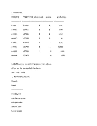 1 row created.
ORDERNO PRODUCTNO qtyordered qtydisp productrate
----------------- ------------------- ------------------ ---------------- -----------------
o19001 p00001 4 4 525
o19001 p07965 2 1 8400
o19001 p07885 2 1 5250
o46865 p07868 3 3 150
o19003 p03453 2 2 1050
o19003 p06734 1 1 12000
o46866 p07965 1 0 8400
o46866 p07975 1 0 1050
3.SQL Statement for retrieving records from a table.
a)Find out the names of all the clients.
SQL> select name
2 from client_master;
Output:
NAME
--------------------
ivan bayross
mamta muzumdar
chhaya bankar
ashwini joshi
hansel colaco
 