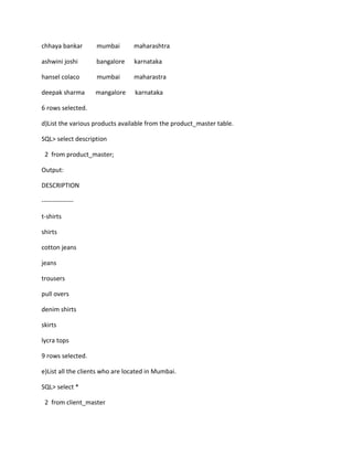 chhaya bankar mumbai maharashtra
ashwini joshi bangalore karnataka
hansel colaco mumbai maharastra
deepak sharma mangalore karnataka
6 rows selected.
d)List the various products available from the product_master table.
SQL> select description
2 from product_master;
Output:
DESCRIPTION
---------------
t-shirts
shirts
cotton jeans
jeans
trousers
pull overs
denim shirts
skirts
lycra tops
9 rows selected.
e)List all the clients who are located in Mumbai.
SQL> select *
2 from client_master
 