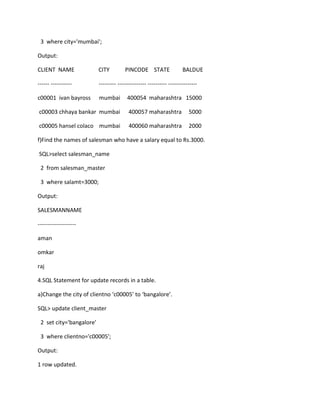 3 where city='mumbai';
Output:
CLIENT NAME CITY PINCODE STATE BALDUE
------ ----------- --------- --------------- ---------- ---------------
c00001 ivan bayross mumbai 400054 maharashtra 15000
c00003 chhaya bankar mumbai 400057 maharashtra 5000
c00005 hansel colaco mumbai 400060 maharashtra 2000
f)Find the names of salesman who have a salary equal to Rs.3000.
SQL>select salesman_name
2 from salesman_master
3 where salamt=3000;
Output:
SALESMANNAME
--------------------
aman
omkar
raj
4.SQL Statement for update records in a table.
a)Change the city of clientno ‘c00005’ to ‘bangalore’.
SQL> update client_master
2 set city='bangalore'
3 where clientno='c00005';
Output:
1 row updated.
 