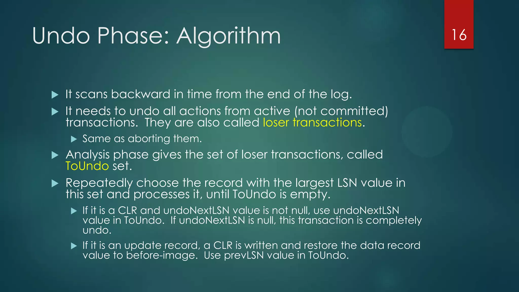 Undo Phase: Algorithm
 It scans backward in time from the end of the log.
 It needs to undo all actions from active (not committed)
transactions. They are also called loser transactions.
 Same as aborting them.
 Analysis phase gives the set of loser transactions, called
ToUndo set.
 Repeatedly choose the record with the largest LSN value in
this set and processes it, until ToUndo is empty.
 If it is a CLR and undoNextLSN value is not null, use undoNextLSN
value in ToUndo. If undoNextLSN is null, this transaction is completely
undo.
 If it is an update record, a CLR is written and restore the data record
value to before-image. Use prevLSN value in ToUndo.
16
 