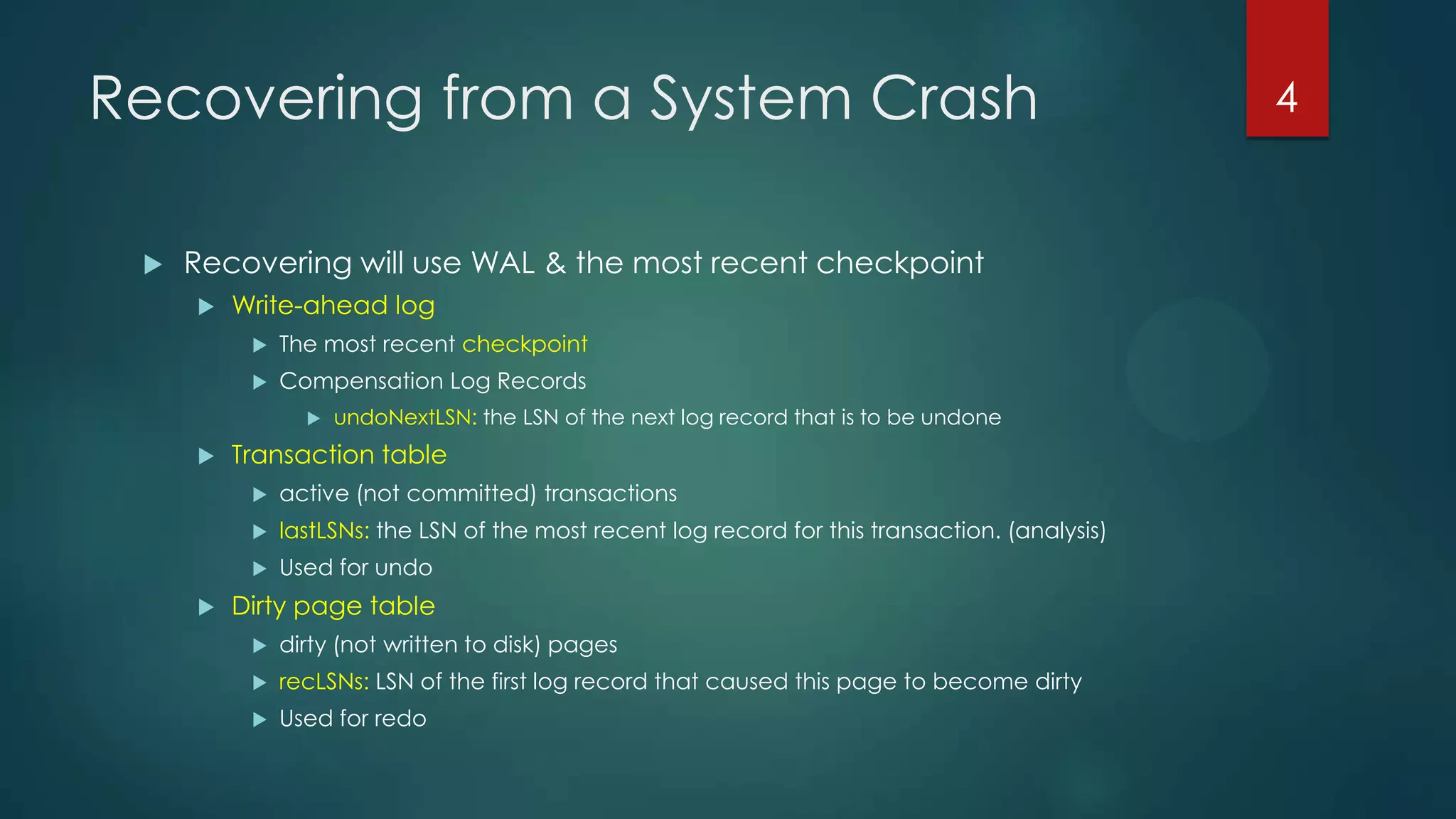 Recovering from a System Crash
 Recovering will use WAL & the most recent checkpoint
 Write-ahead log
 The most recent checkpoint
 Compensation Log Records
 undoNextLSN: the LSN of the next log record that is to be undone
 Transaction table
 active (not committed) transactions
 lastLSNs: the LSN of the most recent log record for this transaction. (analysis)
 Used for undo
 Dirty page table
 dirty (not written to disk) pages
 recLSNs: LSN of the first log record that caused this page to become dirty
 Used for redo
4
 