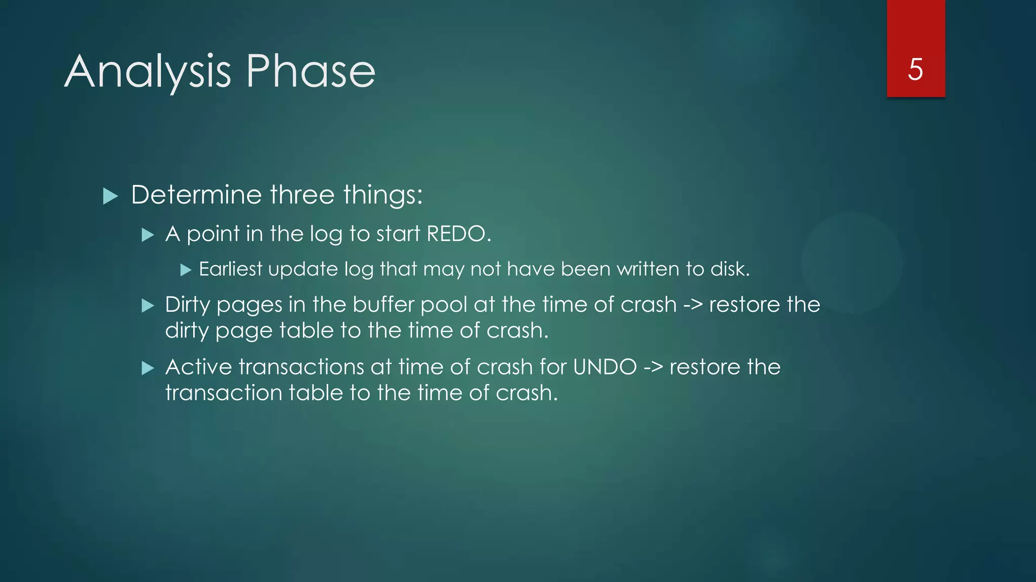 Analysis Phase
 Determine three things:
 A point in the log to start REDO.
 Earliest update log that may not have been written to disk.
 Dirty pages in the buffer pool at the time of crash -> restore the
dirty page table to the time of crash.
 Active transactions at time of crash for UNDO -> restore the
transaction table to the time of crash.
5
 