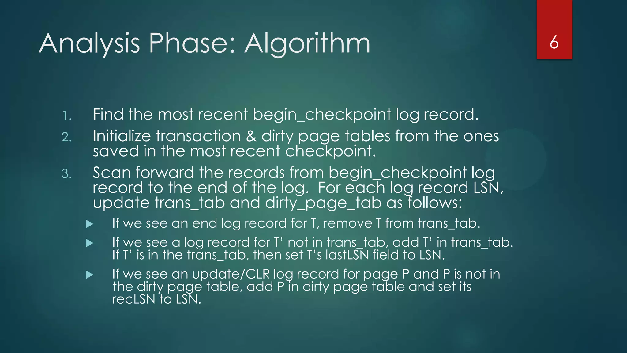 Analysis Phase: Algorithm
1. Find the most recent begin_checkpoint log record.
2. Initialize transaction & dirty page tables from the ones
saved in the most recent checkpoint.
3. Scan forward the records from begin_checkpoint log
record to the end of the log. For each log record LSN,
update trans_tab and dirty_page_tab as follows:
 If we see an end log record for T, remove T from trans_tab.
 If we see a log record for T’ not in trans_tab, add T’ in trans_tab.
If T’ is in the trans_tab, then set T’s lastLSN field to LSN.
 If we see an update/CLR log record for page P and P is not in
the dirty page table, add P in dirty page table and set its
recLSN to LSN.
6
 