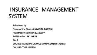INSURANCE MANAGEMENT
SYSTEM
Submitted by
Name of the Student:NIVIDITA DARWAI
Registration Number: 12109197
Roll Number: RK21KP53
CA: 3
COURSE NAME: INSURANCE MANAGEMENT SYSTEM
COURSE CODE: INT306
 