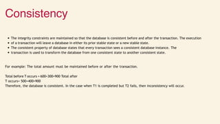 Consistency
The integrity constraints are maintained so that the database is consistent before and after the transaction. The execution
of a transaction will leave a database in either its prior stable state or a new stable state.
The consistent property of database states that every transaction sees a consistent database instance. The
transaction is used to transform the database from one consistent state to another consistent state.
For example: The total amount must be maintained before or after the transaction.
Total before T occurs = 600+300=900 Total after
T occurs= 500+400=900
Therefore, the database is consistent. In the case when T1 is completed but T2 fails, then inconsistency will occur.
 