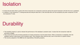 Isolation
It shows that the data which is used at the time of execution of a transaction cannot be used by the second transaction until the first one is completed.
In isolation, if the transaction T1 is being executed and using the data item X, then that data item can't be accessed by any other transaction T2 until
the transaction T1 ends.
Durability
The durability property is used to indicate the performance of the database's consistent state. It states that the transaction made the
permanent changes.
They cannot be lost by the erroneous operation of a faulty transaction or by the system failure. When a transaction is completed, then the
database reaches a state known as the consistent state. That consistent state cannot be lost, even in the event of a system's failure.
The recovery subsystem of the DBMS has the responsibility of Durability property.
 