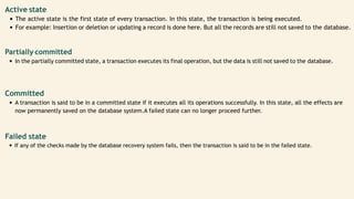 Active state
The active state is the first state of every transaction. In this state, the transaction is being executed.
For example: Insertion or deletion or updating a record is done here. But all the records are still not saved to the database.
Partially committed
In the partially committed state, a transaction executes its final operation, but the data is still not saved to the database.
Committed
A transaction is said to be in a committed state if it executes all its operations successfully. In this state, all the effects are
now permanently saved on the database system.A failed state can no longer proceed further.
Failed state
If any of the checks made by the database recovery system fails, then the transaction is said to be in the failed state.
 