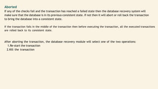 Aborted
If any of the checks fail and the transaction has reached a failed state then the database recovery system will
make sure that the database is in its previous consistent state. If not then it will abort or roll back the transaction
to bring the database into a consistent state.
If the transaction fails in the middle of the transaction then before executing the transaction, all the executed transactions
are rolled back to its consistent state.
After aborting the transaction, the database recovery module will select one of the two operations:
1.Re-start the transaction
2.Kill the transaction
 