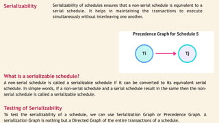 Serializability Serializability of schedules ensures that a non-serial schedule is equivalent to a
serial schedule. It helps in maintaining the transactions to execute
simultaneously without interleaving one another.
What is a serializable schedule?
A non-serial schedule is called a serializable schedule if it can be converted to its equivalent serial
schedule. In simple words, if a non-serial schedule and a serial schedule result in the same then the non-
serial schedule is called a serializable schedule.
Testing of Serializability
To test the serializability of a schedule, we can use Serialization Graph or Precedence Graph. A
serialization Graph is nothing but a Directed Graph of the entire transactions of a schedule.
 