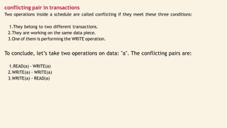 conflicting pair in transactions
Two operations inside a schedule are called conflicting if they meet these three conditions:
1.They belong to two different transactions.
2.They are working on the same data piece.
3.One of them is performing the WRITE operation.
To conclude, let’s take two operations on data: "a". The conflicting pairs are:
1.READ(a) - WRITE(a)
2.WRITE(a) - WRITE(a)
3.WRITE(a) - READ(a)
 