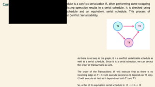 t1
R(x)
W(x)
t2
R(y)
W(y)
R(x)
W(x)
Conflict Serializability A non-serial schedule is a conflict serializable if, after performing some swapping
on the non-conflicting operation results in a serial schedule. It is checked using
the non-serial schedule and an equivalent serial schedule. This process of
checking is called Conflict Serializability.
As there is no loop in the graph, it is a conflict serializable schedule as
well as a serial schedule. Since it is a serial schedule, we can detect
the order of transactions as well.
The order of the Transactions: t1 will execute first as there is no
incoming edge on T1. t3 will execute second as it depends on T1 only.
t2 will execute at last as it depends on both T1 and T3.
So, order of its equivalent serial schedule is: t1 --> t3 --> t2
 