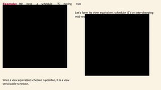 t1
R(x)
W(x)
R(y)
W(y)
t2
R(x)
W(x)
R(y)
W(y)
t1
R(x)
W(x)
R(y)
W(y)
t2
R(x)
W(x)
R(y)
Example: We have a schedule "S" having two
transactions t1, and t2 working simultaneously.
Let's form its view equivalent schedule (S') by interchanging
mid-read-write operations of both the transactions. S':
Since a view equivalent schedule is possible, it is a view
serializable schedule.
 